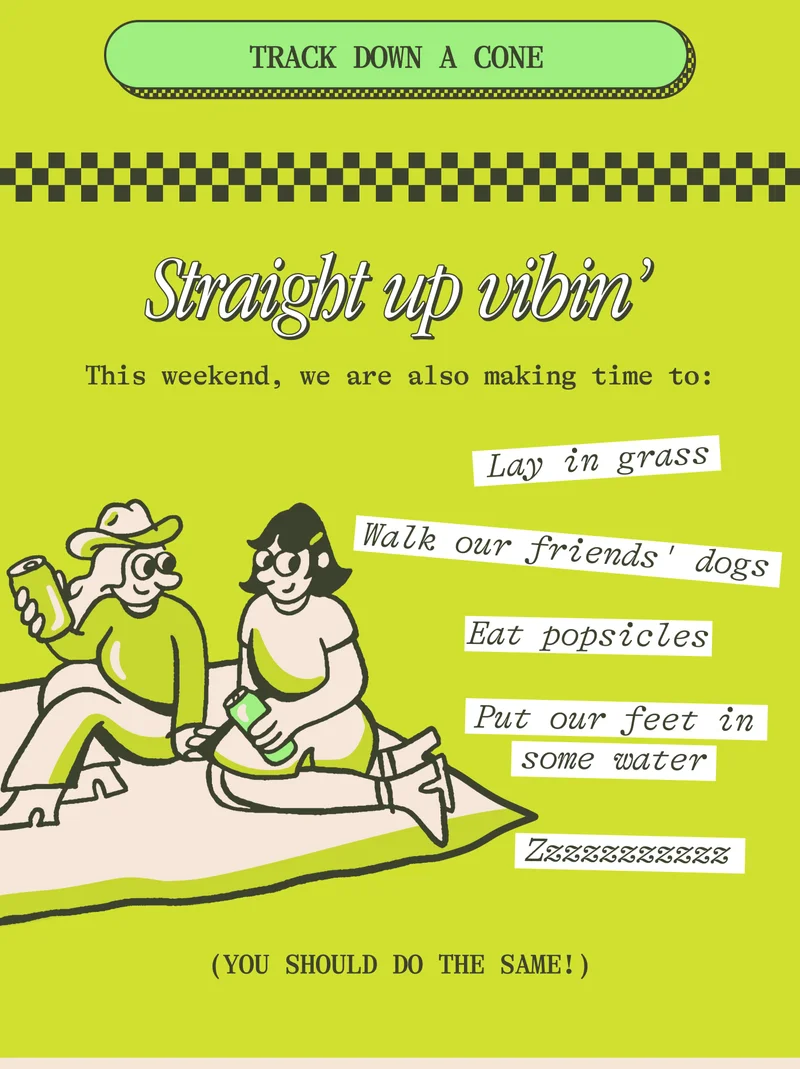 Straight up vibes This weekend, we are also making time to:  Lay in grass Eat popsicles Walk our friends' dogs Put our feet in some water Zzzzzzzzzzz