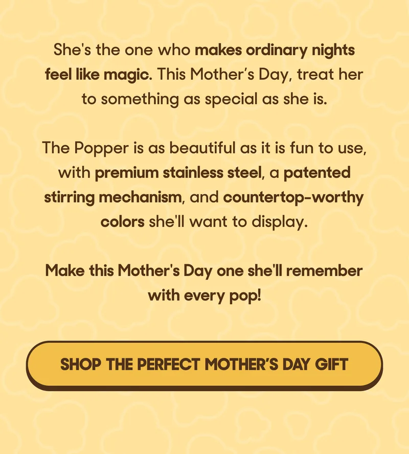 She's the one who makes ordinary nights feel like magic. This Mother’s Day, treat her to something as special as she is.  The Popper is as beautiful as it is fun to use, with premium stainless steel, a patented stirring mechanism, and countertop-worthy colors she'll want to display. Make this Mother's Day one she'll remember with every pop! SHOP THE PERFECT MOTHER'S DAY GIFT