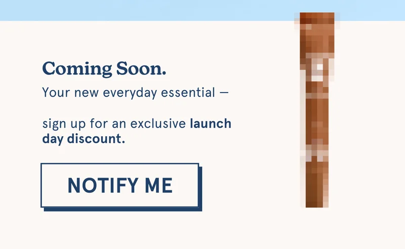 Coming Soon. Your new everyday essential —  sign up for an exclusive launch day discount. [NOTIFY ME]