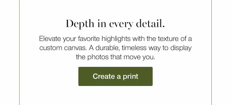 Depth in every detail. Elevate your favorite highlights with the texture of a custom canvas. A durable, timeless way to display the photos that move you.