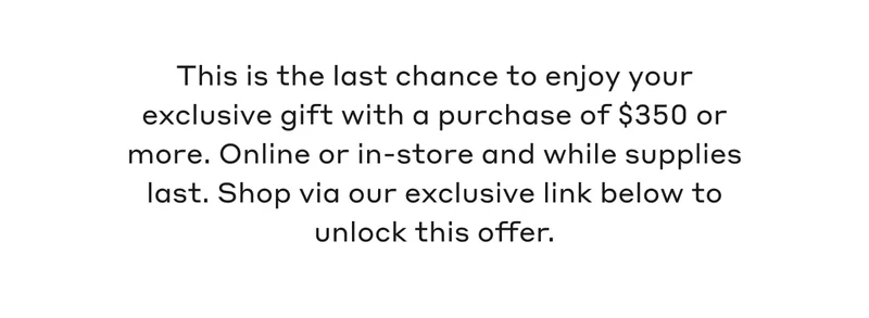 This is the last chance to enjoy your exclusive gift with a purchase of $350 or more. Online or in-store and while supplies last. Shop via our exclusive link below to unlock this offer.
