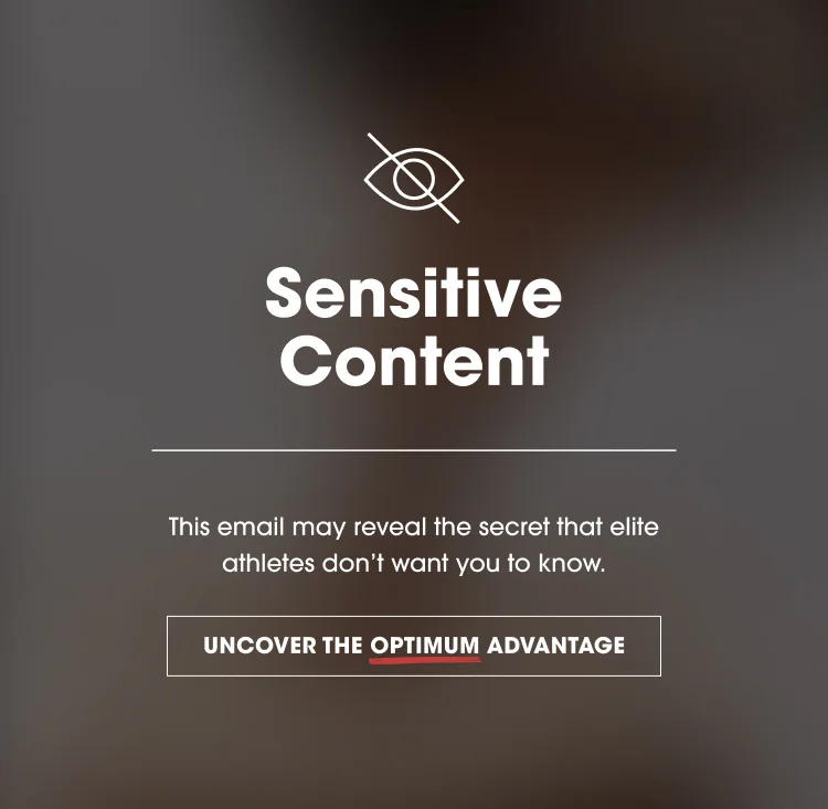 Sensitive Content This email may reveal the secret that elite athletes don't want you to know. UNCOVER THE OPTIMUM ADVANTAGE