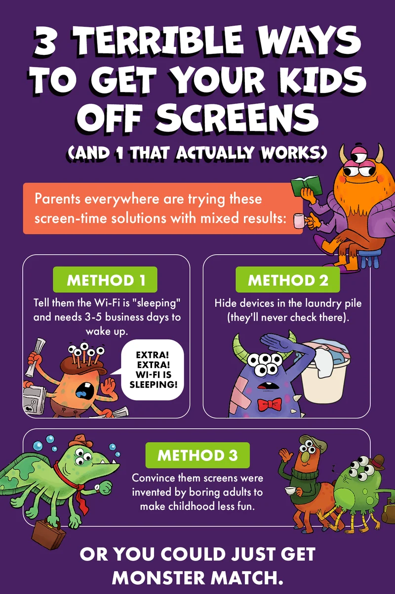 3 TERRIBLE WAYS TO GET YOUR KIDS OFF SCREENS (AND 1 THAT ACTUALLY WORKS) | Parents everywhere are trying these screen-time solutions with mixed results: METHOD 1 - Tell them the Wi-Fi is "sleeping" and needs 3-5 business days to wake up. | METHOND 2 - Hide devices in the laundry pile (they'll never check there). | METHOD 3 - Convince them screens were invented by boring adults to makes childhood less fun. | OR YOU COULD JUST GET MONSTER MATCH.