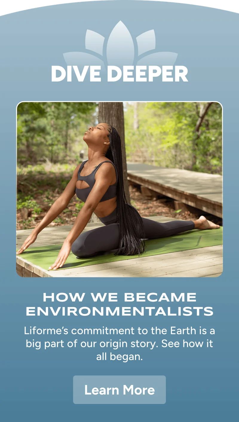 Dive Deeper – How We Became Environmentalists – Liforme’s commitment to the Earth is a big part of our origin story. See how it all began. Learn More