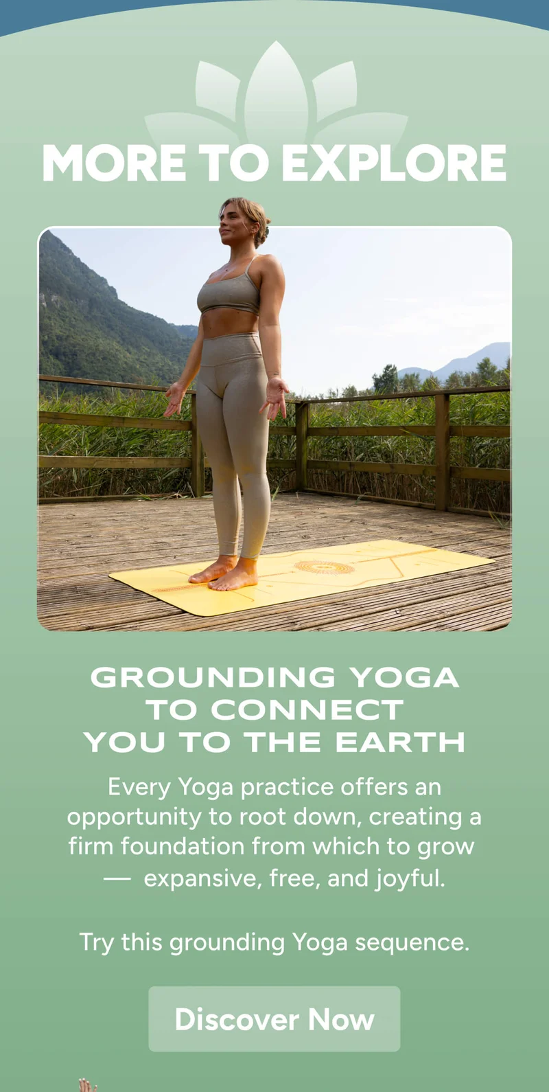 More to Explore – Grounding Yoga to Connect You to the Earth – Every Yoga practice offers an opportunity to root down, creating a firm foundation from which to grow  —  expansive, free, and joyful.  Try this grounding Yoga sequence. Discover Now