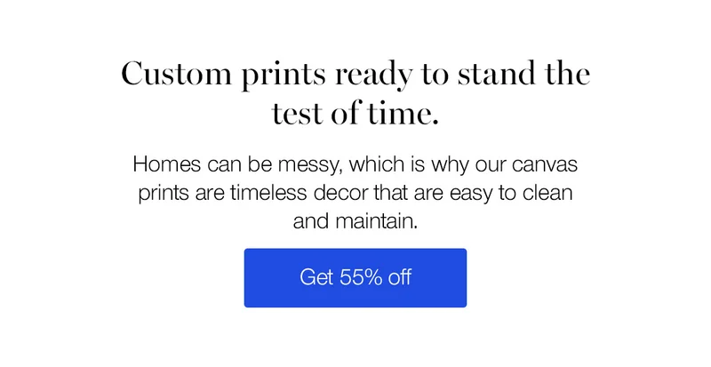 Custom prints ready to stand the test of time. Homes can be messy, which is why our canvas prints are timeless decor that are easy to clean and maintain.