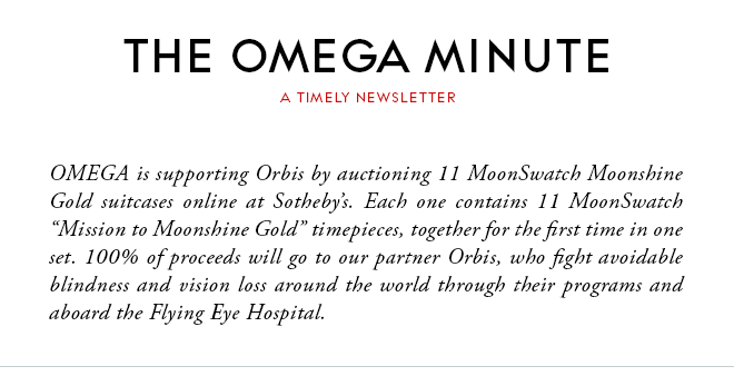 THE OMEGA MINUTE - A TIMELY NEWSLETTER - OMEGA is supporting Orbis by auctioning 11 MoonSwatch Moonshine Gold suitcases online at Sotheby’s. Each one contains 11 MoonSwatch “Mission to Moonshine Gold” timepieces, together for the first time in one set. 100% of proceeds will go to our partner Orbis, who fight avoidable blindness and vision loss around the world through their programs and aboard the Flying Eye Hospital.