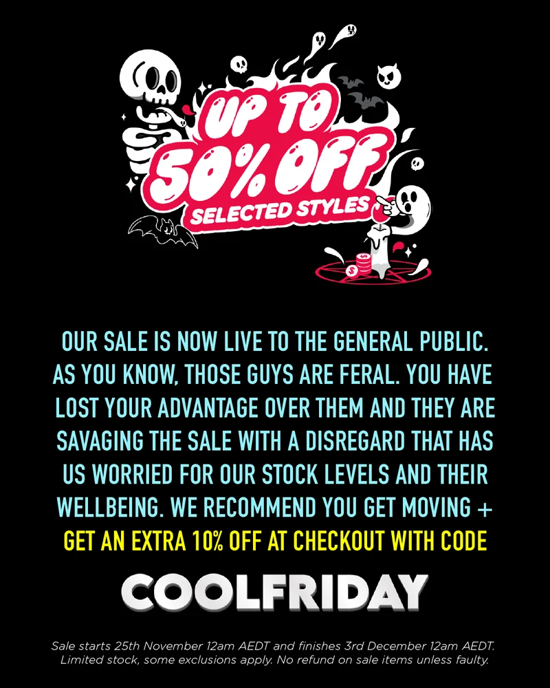 OUR SALE IS NOW LIVE TO THE GENERAL PUBLIC. AS YOU KNOW, THOSE GUYS ARE FERAL. YOU HAVE LOST YOUR ADVANTAGE OVER THEM AND THEY ARESAVAGING THE SALE WITH A DISREGARD THAT HASUS WORRIED FOR OUR STOCK LEVELS AND THEIR WELLBEING. WE RECOMMEND YOU GET MOVING + GET AN EXTRA 10% OFF WITH THE CODE 'COOLFRIDAY'