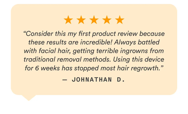 5-Stars - “Consider this my first product review because these results are incredible! Always battled with facial hair, getting terrible ingrowns from traditional removal methods. Using this device for 6 weeks has stopped most hair regrowth.” — Johnathan D.