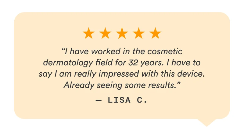 5-Stars - “I have worked in the cosmetic dermatology field for 32 years. I have to say I am really impressed with this device. Already seeing some results.” — Lisa C.