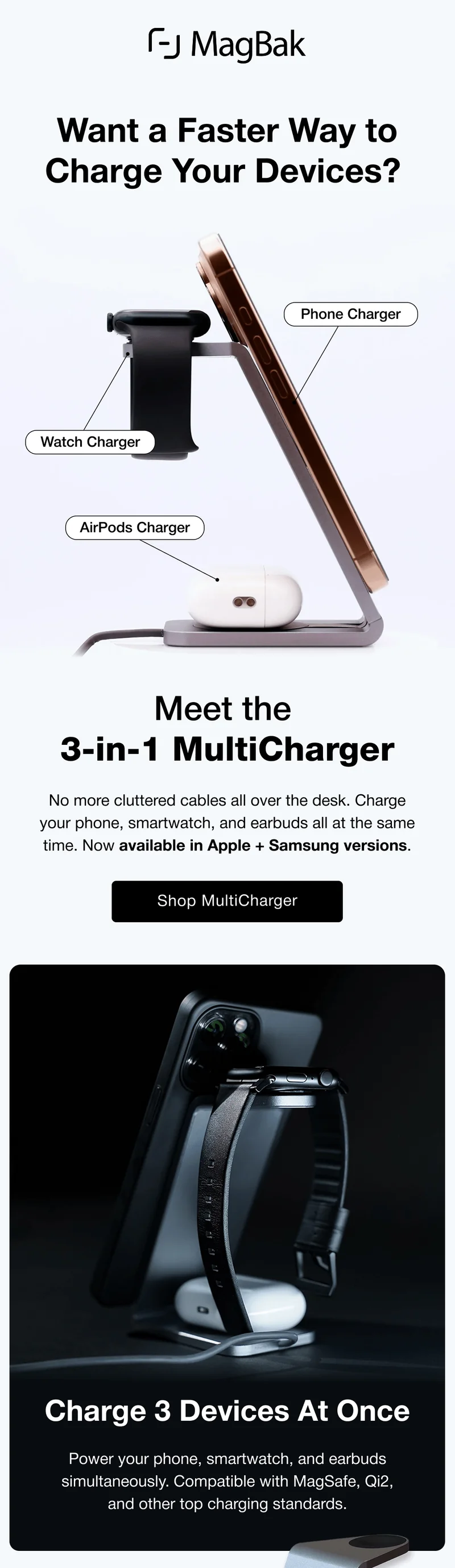 Want a Faster Way to Charge Your Devices?  Phone Charger Watch Charger AirPods Charger Meet the  3-in-1 MultiCharger No more cluttered cables all over the desk. Charge your phone, smartwatch, and earbuds all at the same time. Now available in Apple + Samsung versions. Charge 3 Devices At Once Power your phone, smartwatch, and earbuds simultaneously. Compatible with MagSafe, Qi2, and other top charging standards.