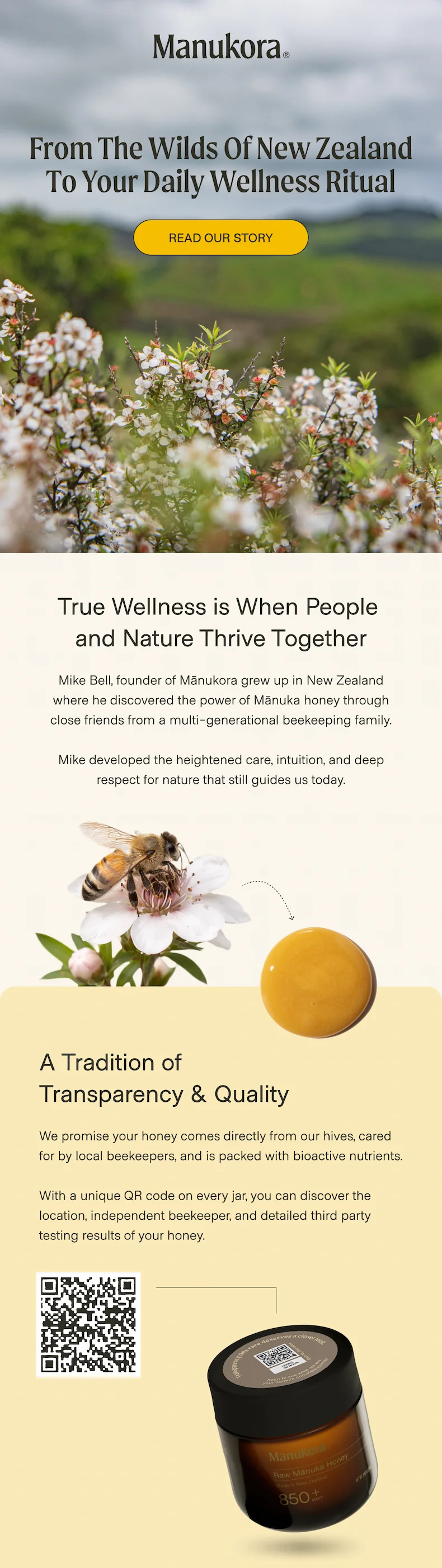 From the Wilds of New Zealand to Your Daily WA Tradition of  Transparency & Quality We promise your honey comes directly from our hives, cared for by local beekeepers, and is packed with bioactive nutrients.   With a unique QR code on every jar, you can discover the location, independent beekeeper, and detailed third party testing results of your honey. ness Ritual Read Our Story True Wellness is When People  and Nature Thrive Together Mike Bell, founder of Mānukora grew up in New Zealand where he discovered the power of Mānuka honey through close friends from a multi-generational beekeeping family.  Mike developed the heightened care, intuition, and deep respect for nature that still guides us today.