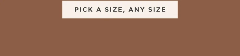 PICK A SIZE, ANY SIZE PICK A SIZE, ANY SIZE