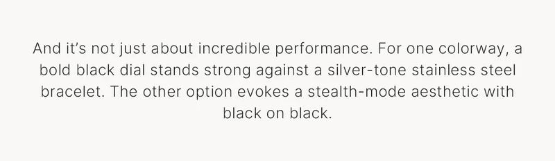 And it’s not just about incredible performance. For one colorway, a bold black dial stands strong against a silver-tone stainless steel bracelet. The other option evokes a stealth-mode aesthetic with black on black.