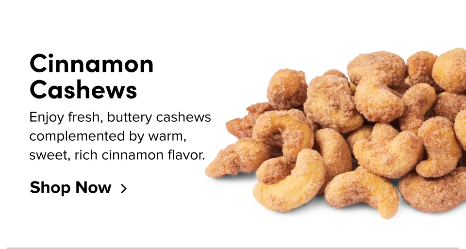 Cinnamon Cashews Enjoy fresh, buttery cashews complemented by warm, sweet, rich cinnamon flavor. Shop Now