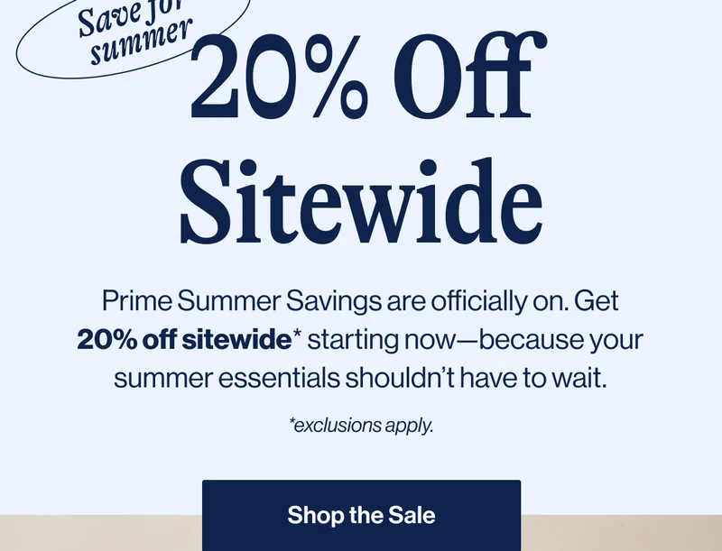 Save for summer. 20% Off Sitewide. Prime Summer Savings are officially on. Get 20% off sitewide* starting now—because your summer essentials shouldn’t have to wait. *Exclusions apply. Shop The Sale