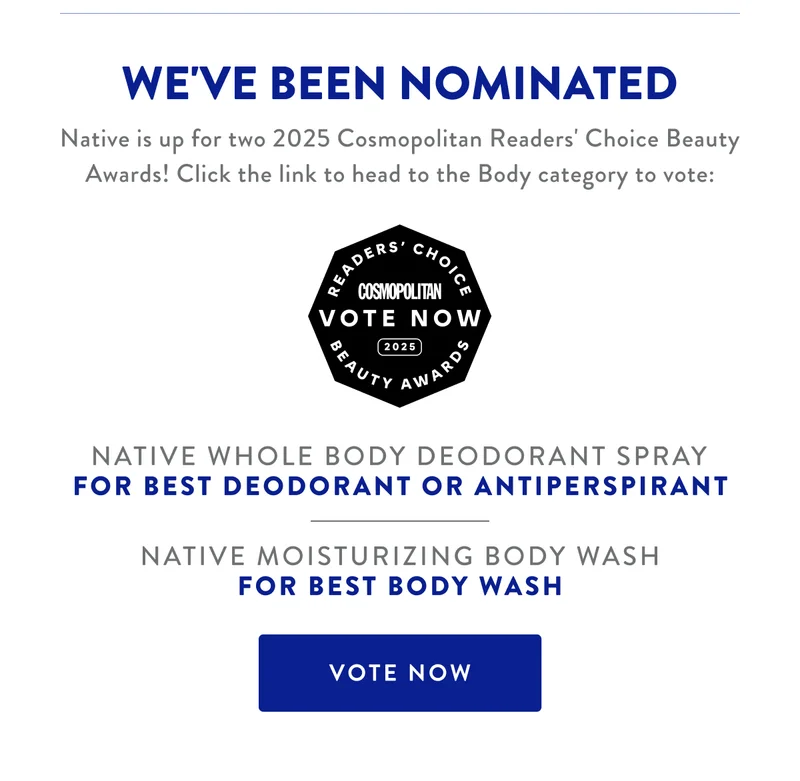 WE'VE BEEN NOMINATED Native is up for two 2025 Cosmopolitan Readers' Choice Beauty Awards! Click the link to head to the Body category to vote: NATIVE WHOLE BODY DEODORANT SPRAY FOR BEST DEODORANT OR ANTIPERSPIRANT NATIVE MOISTURIZING BODY WASH FOR BEST BODY WASH VOTE NOW