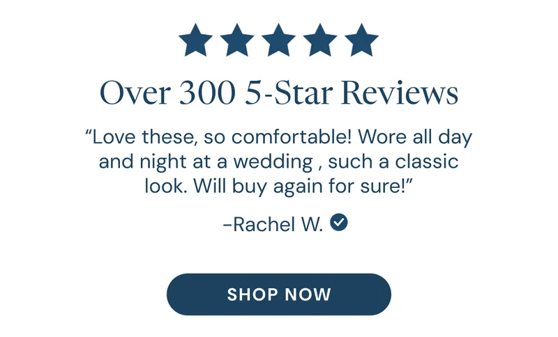 Over 300 5-Star Reviews. “Love these, so comfortable! Wore all day and night at a wedding , such a classic look. Will buy again for sure!” Rachel W. SHOP NOW