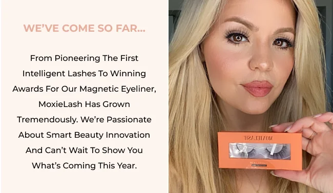 From pioneering the first intelligent lashes to winning awards for our magnetic eyeliner, MoxieLash has grown tremendously. We’re passionate about smart beauty innovation and can’t wait to show you what’s coming this year.