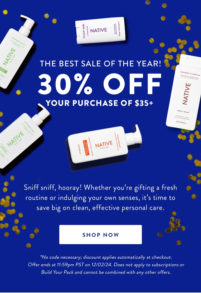 THE BEST SALE OF THE YEAR! | 30% OFF | YOUR PURCHASE OF $35+ | Sniff sniff, hooray! Whether you're gifting a fresh routine or indulging your own senses, it's time to save big on clean, effective personal care. | SHOP NOW | *No code necessary; discount applies automatically at checkout. Offer ends at 11:59pm PST on 12/02/24. Does not apply to subscriptions or Build Your Pack and cannot be combined with any other offers.