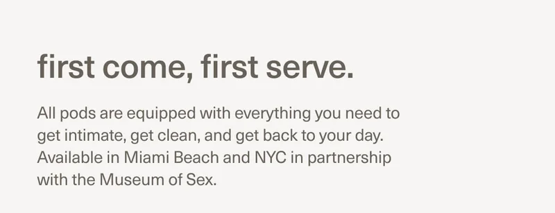 first come, first serve. | All pods are equipped with everything you need to get intimate, get clean, and get back to your day. Available in Miami Beach and NYC in partnership with the Museum of Sex.