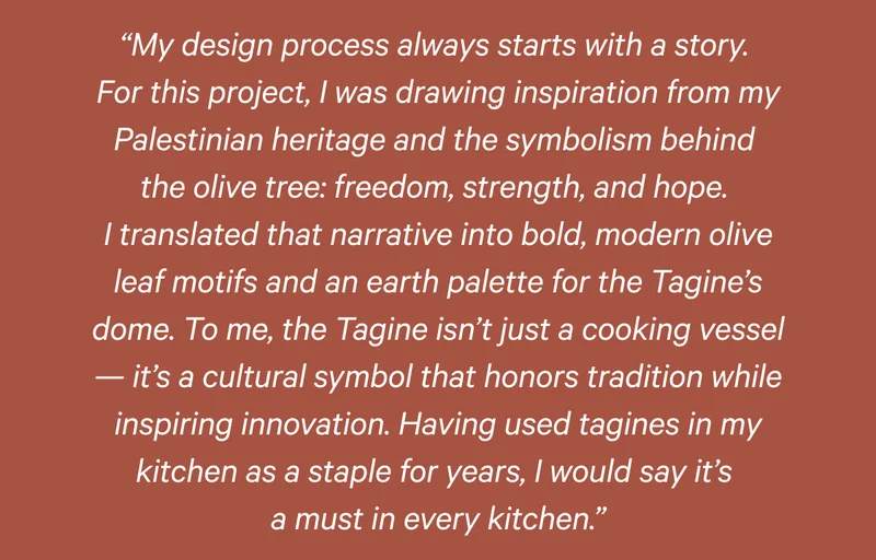 “My design process always starts with a story.  For this project, I was drawing inspiration from my Palestinian heritage and the symbolism behind  the olive tree: freedom, strength, and hope.  I translated that narrative into bold, modern olive leaf motifs and an earth palette for the Tagine’s dome. To me, the Tagine isn’t just a cooking vessel — it’s a cultural symbol that honors tradition while inspiring innovation. Having used tagines in my kitchen as a staple for years, I would say it’s  a must in every kitchen.”