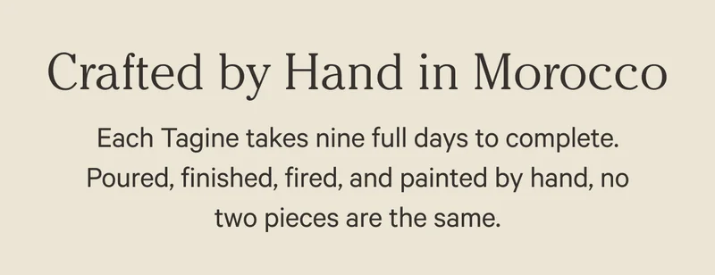 Crafted by Hand in Morocco - Each tagine takes nine full days to complete. Poured, finished, fired, and painted by hand, no two pieces are the same.