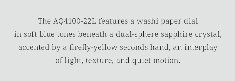 The AQ4100-22L features a washi paper dialin soft blue tones beneath a dual-sphere sapphire crystal,    accented by a firefly-yellow seconds hand, an interplayof light, texture, and quiet motion.