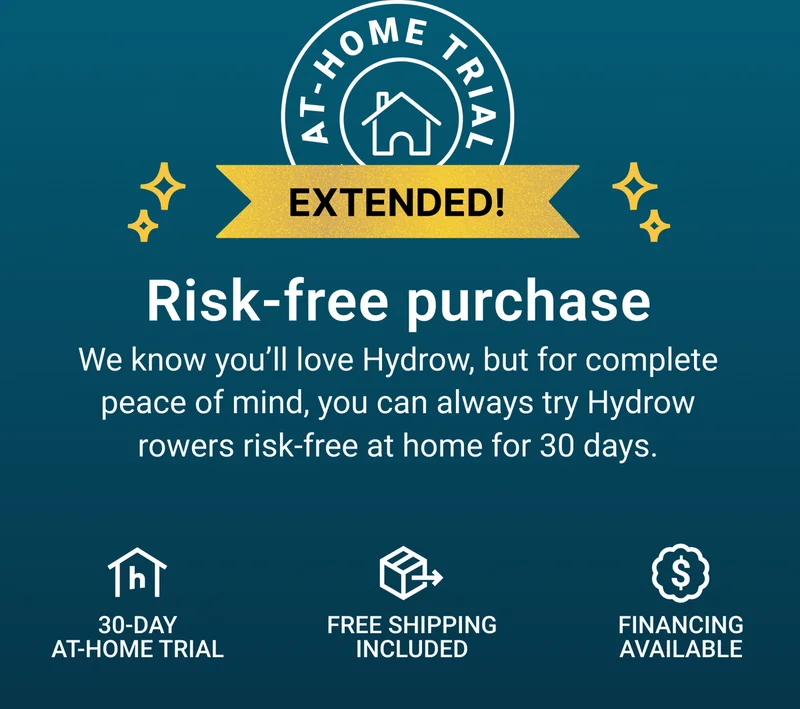 Risk-free purchase. We know you'll love Hydrow, but for complete peace of mind, you can always try Hydrow rowers risk-free at home for 30 days. 30-day at-home trial. Free shipping included. Financing available.