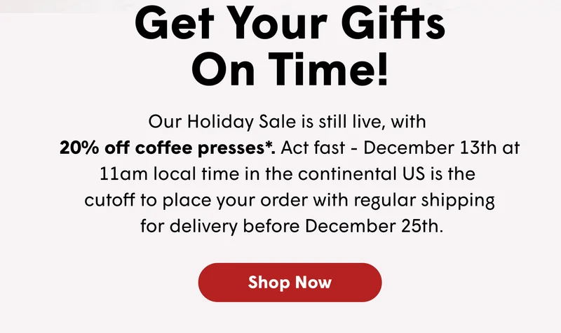 Get Your Gifts On Time! Our Holiday Sale is still live, with  20% off coffee presses*. Act fast - December 13th at 11am local time in the continental US is the  cutoff to place your order with regular shipping  for delivery before December 25th. [SHOP NOW]