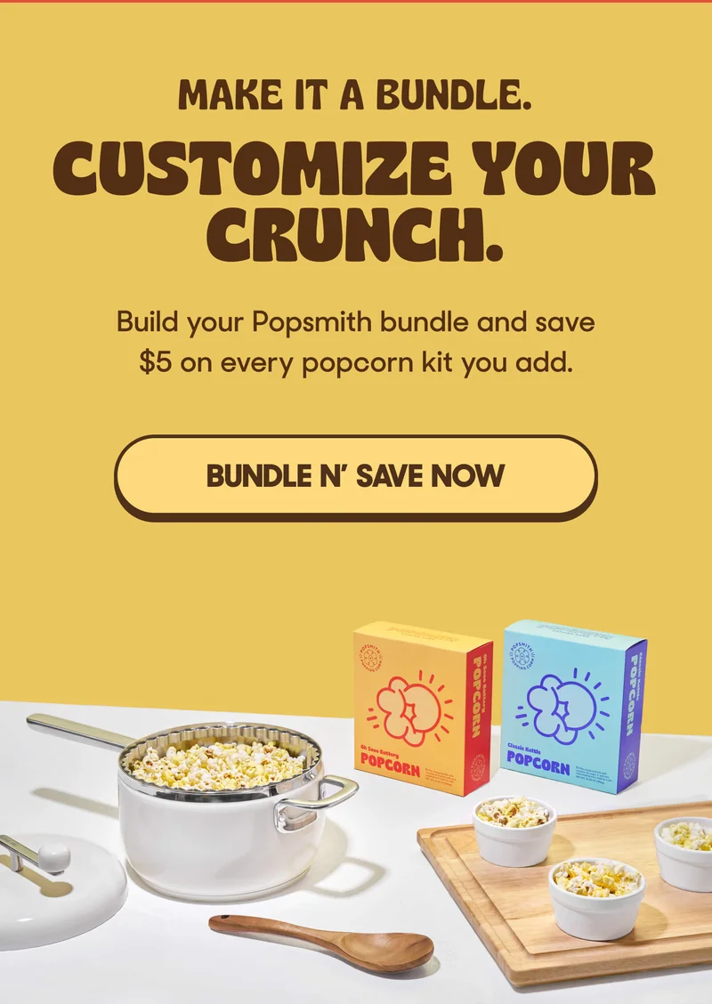 MAKE IT A BUNDLE. CUSTOMIZE YOUR CRUNCH. Build your Popsmith bundle and save $5 on every popcorn kit you add. BUNDLE N' SAVE NOW
