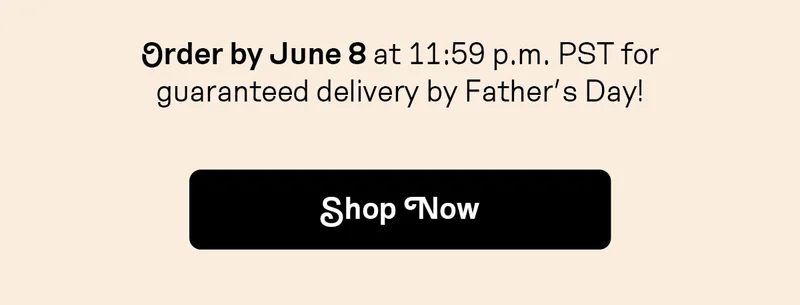 Order by June 8 at 11:59 p.m. PST for guaranteed delivery by Father’s Day!