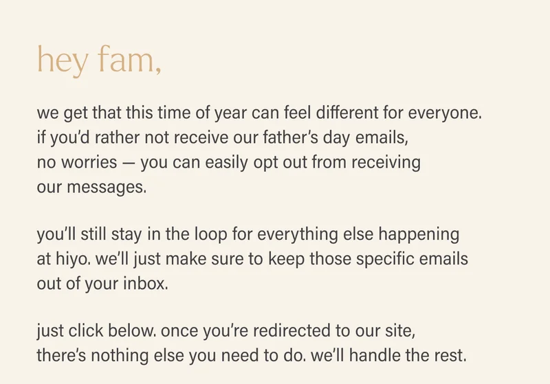 hey fam,  we get that this time of year can feel different for everyone. if you’d rather not receive our father’s day emails, no worries — you can easily opt out from receiving our messages.  you’ll still stay in the loop for everything else happening at hiyo. we’ll just make sure to keep those specific emails out of your inbox.  just click below. once you’re redirected to our site, there’s nothing else you need to do. we’ll handle the rest.