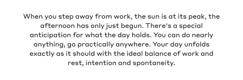 When you step away from work, the sun is at its peak, the afternoon has only just begun. There's a special anticipation for what the day holds. You can do nearly anything, go practically anywhere. Your day unfolds exactly as it should with the ideal balance of work and rest, intention and spontaneity.
