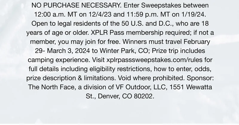 Prize pack includes - Travel to + from Winter Park Resort. Accommodation + meals. Three-day lift tickets. Ski/snowboard gear rental + lesson. NO PURCHASE NECESSARY. Enter Sweepstakes between12:00 a.m. MT on 12/4/23 and 11:59 p.m. MT on 1/19/24.Open to legal residents of the 50 U.S. and D.C., who are 18 years of age or older. XPLR Pass membership required; if not a member, you may join for free. Winners must travel February 29- March 3, 2024 to Winter Park, CO; Prize trip includes camping experience. Visit xplrpasssweepstakes.com/rules for full details including eligibility restrictions, how to enter, odds, prize description & limitations. Void where prohibited. Sponsor
 - The North Face, a division of VF Outdoor, LLC, 1551 Wewatta St., Denver, CO 80202.