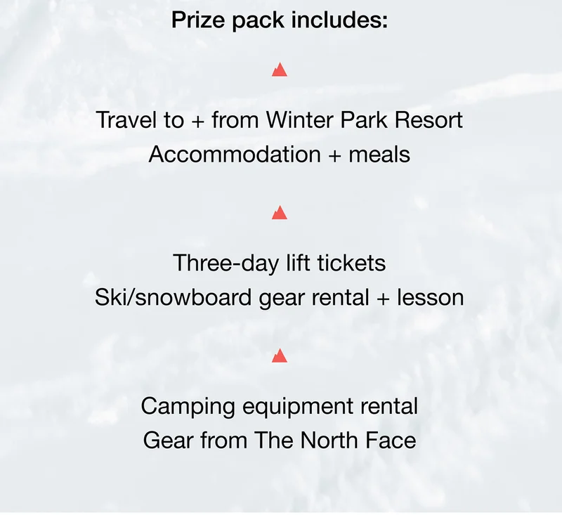 Prize pack includes - Travel to + from Winter Park Resort. Accommodation + meals. Three-day lift tickets. Ski/snowboard gear rental + lesson -
