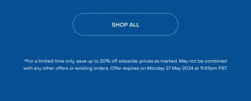 Shop All. *For a limited time only, save up to 20% off sitewide, prices as marked. May not be combined with any other offers or existing orders. Offer expires on Monday 27 May 2024 at 11:59pm PST.