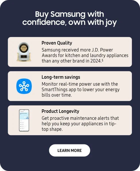 Buy Samsung with confidence, own with joy - Proven quality - Samsung received more J.D. Power Awards for kitchen and laundry appliances than any other brand in 2024.§ - Long-term savings - Monitor real-time power use with the SmartThings app to lower your energy bills over time. - Product Longevity - Get proactive maintenance alerts that help you keep your appliances in tip-top shape. - Learn More