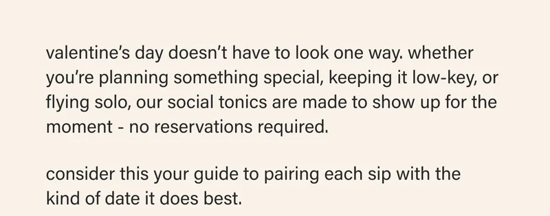 valentine’s day doesn’t have to look one way. whether you’re planning something special, keeping it low-key, or flying solo, our social tonics are made to show up for the moment - no reservations required.  consider this your guide to pairing each sip with the  kind of date it does best.