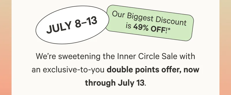 We’re sweetening the Inner Circle Sale with an exclusive-to-you double points offer, now through July 13. Our biggest discount is 49% off!