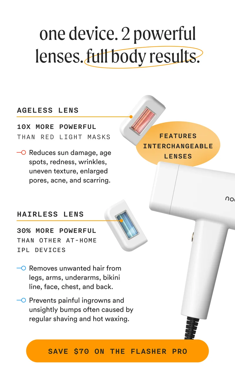 one device. 2 powerful lenses. full body results. - (FEATURES INTERCHANGEABLE LENSES) - Ageless Lens: 10x More Powerful Than Red Light Masks - Reduces sun damage, age spots, redness, wrinkles, uneven texture, enlarged pores, acne, and scarring - Hairless Lens: 30% More Powerful Than Other At-Home IPL Devices - Removes unwanted hair from legs, arms, underarms, bikini line, face, chest, and back. -  Prevents painful ingrowns and unsightly bumps often caused by regular shaving and hot waxing. - SAVE $70 ON THE FLASHER PRO