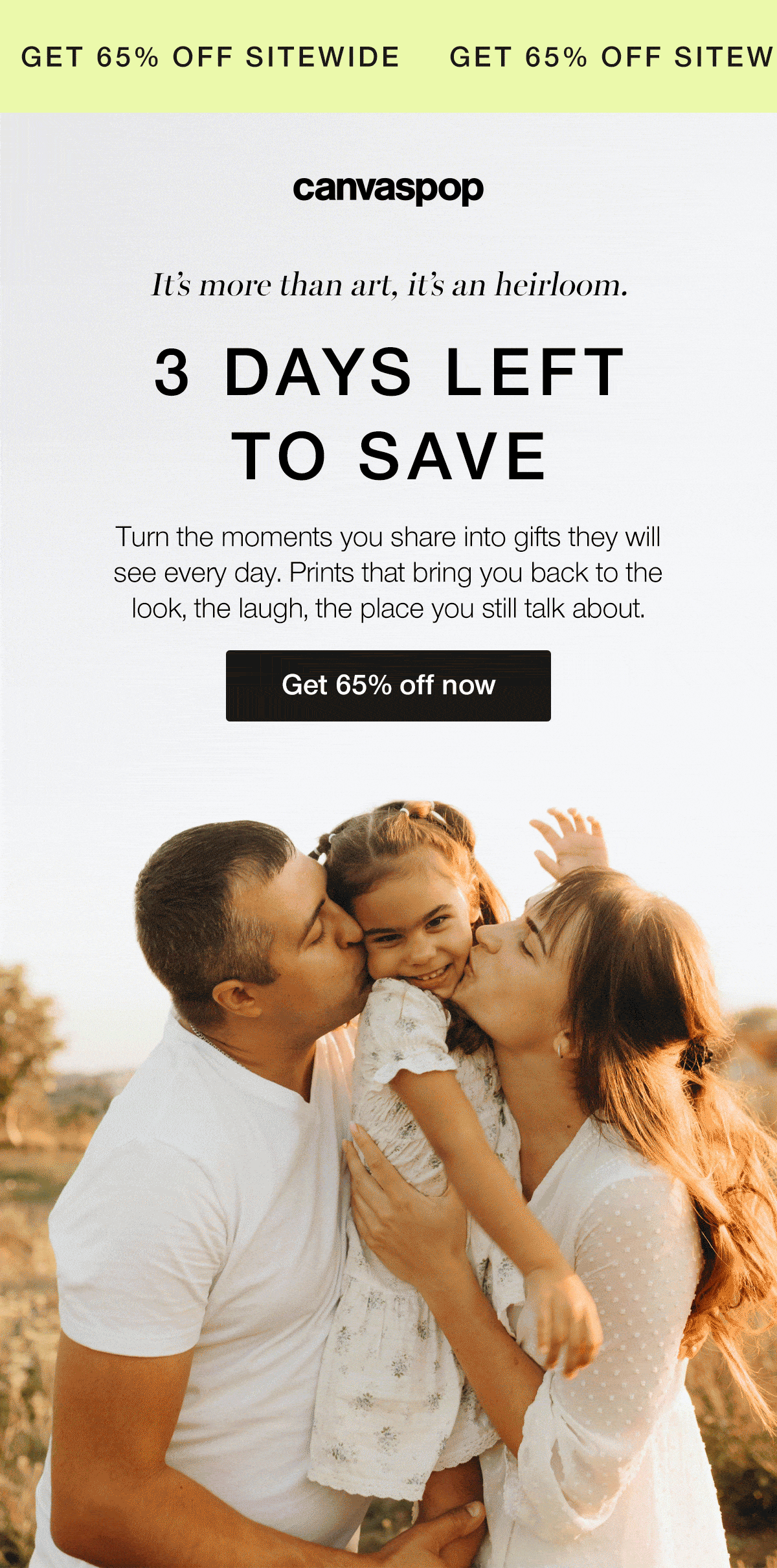 It's more than art, it's an heirloom. 3 days left to save. Turn the moments you share into gifts they will see every day. Prints that bring you back to the look, the laugh, the place you still talk about.