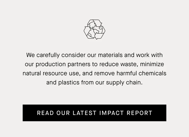 We carefully consider our materials and work with our production partners to reduce waste, minimize natural resource use, and remove harmful chemicals and plastics from our supply chain.  | Read Our Latest Impact Report
