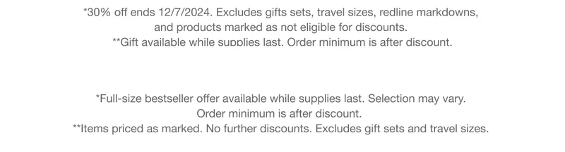 *30% off ends 12/7/2024. Excludes gifts sets, travel sizes, redline markdowns, and products marked as not eligible for discounts. | **Gift available while supplies last. Order minimum is after discount. | *Full-size bestseller offer available while supplies last. Selection may vary.  Order minimum is after discount. | **Items priced as marked. No further discounts. Excludes gift sets and travel sizes.