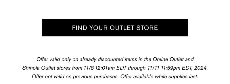 [FIND YOUR OUTLET STORE] | Offer valid only on already discounted items in the Online Outlet and Shinola Outlet stores from 11/8 12:01am EDT through 11/11 11:59pm EDT, 2024. Offer not valid on previous purchases. Offer available while supplies last.