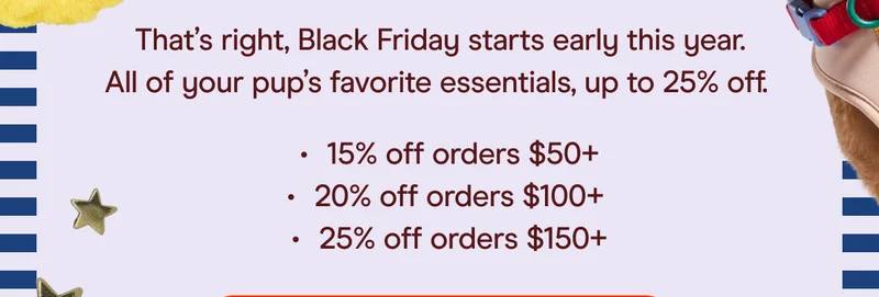 that's right, black friday starts early this year. all of your pup's favorite essentials, up to 25% off. 15% off orders 50+, 20% off orders 100+, 25% off orders $150+