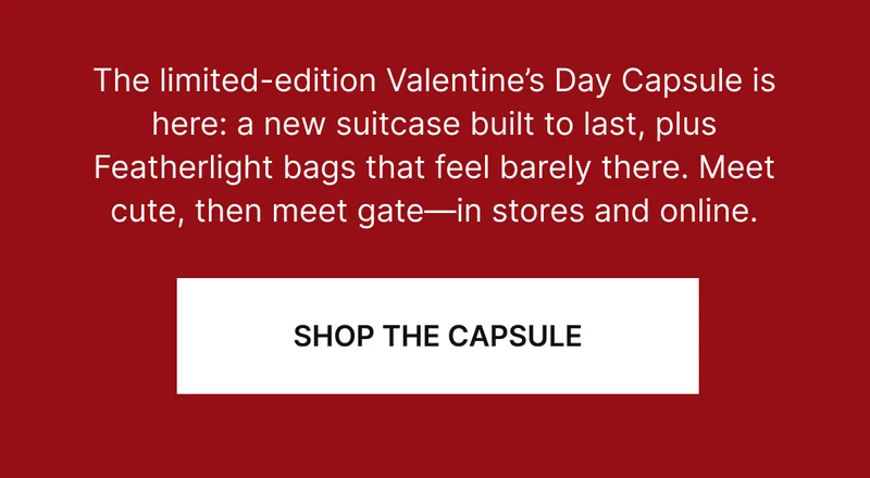 The limited-edition Valentine’s Day Capsule is here: a new suitcase built to last, plus Featherlight bags that feel barely there. Meet cute, then meet gate—in stores and online. SHOP THE CAPSULE