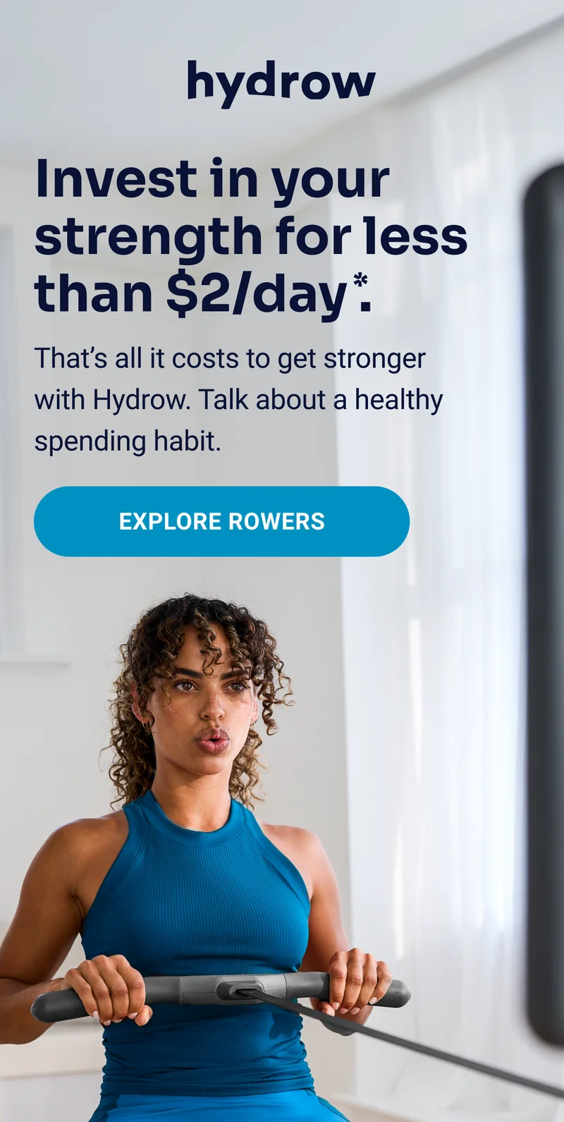 hydrow Invest in your strength for less than $2/day*. That's all it costs to get stronger with Hydrow. Talk about a healthy spending habit. Explore Rowers