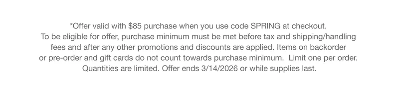 *Offer valid with $85 purchase when you use code discount code at checkout. To be eligible for offer, purchase minimum must be met before tax and shipping/handling fees and after any other promotions and discounts are applied. Items on backorder or pre-order and gift cards do not count towards purchase minimum. Limit one per order. Quantities are limited. Offer ends 3/14/2026 or while supplies last.