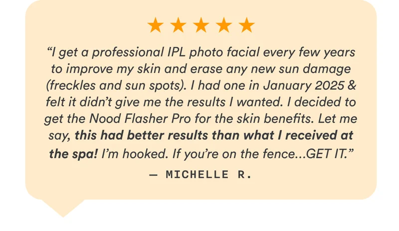 “I get a professional IPL photo facial every few years to improve my skin and erase any new sun damage (freckles and sun spots). I had one in January 2025 & felt it didn’t give me the results I wanted. I decided to get the Nood Flasher Pro for the skin benefits. Let me say, this had better results than what I received at the spa! I’m hooked. If you’re on the fence…GET IT.” — Michelle R.
